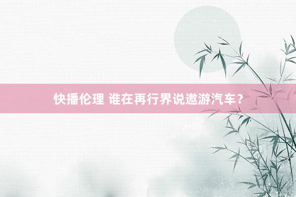 快播伦理 谁在再行界说遨游汽车？