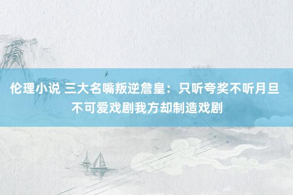 伦理小说 三大名嘴叛逆詹皇：只听夸奖不听月旦 不可爱戏剧我方却制造戏剧