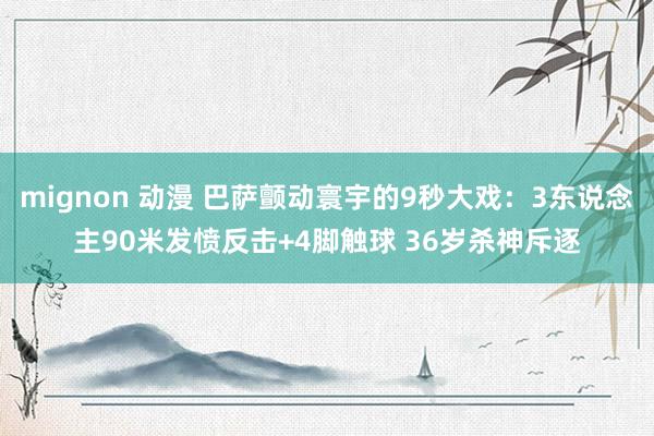 mignon 动漫 巴萨颤动寰宇的9秒大戏：3东说念主90米发愤反击+4脚触球 36岁杀神斥逐