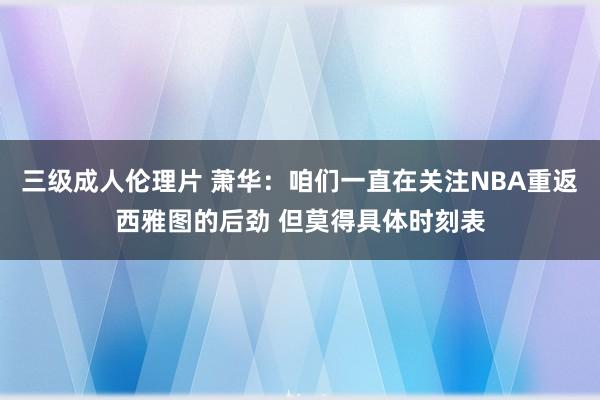 三级成人伦理片 萧华：咱们一直在关注NBA重返西雅图的后劲 但莫得具体时刻表